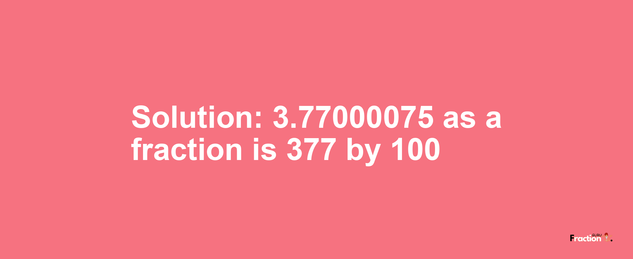 Solution:3.77000075 as a fraction is 377/100